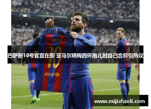 巴萨新10号官宣在即 亚马尔晒梅西怀抱儿时自己合照引热议